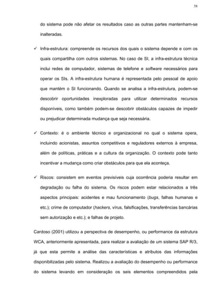 58




   do sistema pode não afetar os resultados caso as outras partes mantenham-se

   inalteradas.


   Infra-estrutura: compreende os recursos dos quais o sistema depende e com os

   quais compartilha com outros sistemas. No caso de SI, a infra-estrutura técnica

   inclui redes de computador, sistemas de telefone e software necessários para

   operar os SIs. A infra-estrutura humana é representada pelo pessoal de apoio

   que mantém o SI funcionando. Quando se analisa a infra-estrutura, podem-se

   descobrir oportunidades inexploradas para utilizar determinados recursos

   disponíveis, como também podem-se descobrir obstáculos capazes de impedir

   ou prejudicar determinada mudança que seja necessária.


   Contexto: é o ambiente técnico e organizacional no qual o sistema opera,

   incluindo acionistas, assuntos competitivos e reguladores externos à empresa,

   além de políticas, práticas e a cultura da organização. O contexto pode tanto

   incentivar a mudança como criar obstáculos para que ela aconteça.


   Riscos: consistem em eventos previsíveis cuja ocorrência poderia resultar em

   degradação ou falha do sistema. Os riscos podem estar relacionados a três

   aspectos principais: acidentes e mau funcionamento (bugs, falhas humanas e

   etc.); crime de computador (hackers, vírus, falsificações, transferências bancárias

   sem autorização e etc.); e falhas de projeto.


Cardoso (2001) utilizou a perspectiva de desempenho, ou performance da estrutura

WCA, anteriormente apresentada, para realizar a avaliação de um sistema SAP R/3,

já que esta permite a análise das características e atributos das informações

disponibilizadas pelo sistema. Realizou a avaliação do desempenho ou performance

do sistema levando em consideração os seis elementos compreendidos pela
 