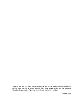 “O futuro não nos traz nada, não nos dá nada; nós é que, para construí-lo, devemos
dar-lhe tudo, dar-lhe a nossa própria vida, outra seiva a não ser os tesouros
herdados do passado e digeridos, assimilados, recriados por nós”.

                                                                     Simone Weil
 