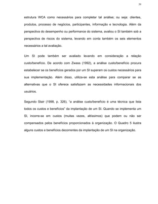 59




estrutura WCA como necessários para completar tal análise; ou seja: clientes,

produtos, processo de negócios, participantes, informação e tecnologia. Além da

perspectiva do desempenho ou performance do sistema, avaliou o SI também sob a

perspectiva de riscos do sistema, levando em conta também os seis elementos

necessários a tal avaliação.


Um SI pode também ser avaliado levando em consideração a relação

custo/benefício. De acordo com Zwass (1992), a análise custo/benefício procura

estabelecer se os benefícios gerados por um SI superam os custos necessários para

sua implementação. Além disso, utiliza-se esta análise para comparar se as

alternativas que o SI oferece satisfazem as necessidades informacionais dos

usuários.


Segundo Stair (1998, p. 326), “a análise custo/benefício é uma técnica que lista

todos os custos e benefícios” da implantação de um SI. Quando se implementa um

SI, incorre-se em custos (muitas vezes, altíssimos) que podem ou não ser

compensados pelos benefícios proporcionados à organização. O Quadro 5 ilustra

alguns custos e benefícios decorrentes da implantação de um SI na organização.
 