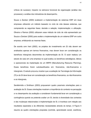 64




críticos de sucesso); impacto na estrutura funcional da organização (análise dos

processos); e análise dos indicadores de desempenho.


Souza e Zwicker (2000) avaliaram a implementação de sistemas ERP em duas

empresas utilizando um método baseado no ciclo de vida desses sistemas, que

compreende as seguintes fases: decisão e seleção; implementação; e utilização.

Oliveira e Ramos (2002) utilizaram esse método de ciclo de vida apresentado por

Souza e Zwicker (2000) para avaliar a implementação de um sistema ERP em outra

empresa, enfatizando as mesmas fases.


De acordo com Irani (2002), os projetos de investimento em SI não devem ser

analisados apenas em termos financeiros, mas devem levar em consideração os

benefícios intangíveis decorrentes da implementação do SI. O autor realizou um

estudo de caso em uma empresa no qual avaliou os benefícios estratégicos, táticos

e operacionais da implantação de um MRPII (Manufacturing Resource Planning).

Esses benefícios foram subclassificados em: financeiros, não-financeiros e

intangíveis. O estudo procurou mostrar que a avaliação da Tecnologia da Informação

(TI) e do SI deve levar em consideração os benefícios financeiros, os não-financeiros

e os intangíveis.


Serafeimidis e Smithson (2003) propuseram quatro possíveis orientações para a

avaliação de SI. Essas orientações mostram a importância do contexto na percepção

e no desempenho da avaliação e consideram fundamental levar em consideração a

contingência quando se pretende avaliar um SI, devido à diversidade dos contextos

e das mudanças relacionadas à implementação de SI, à incerteza com relação aos

resultados esperados e às diferentes necessidades através do tempo. A Figura 4

resume as quatro orientações propostas (controle, aprendizado social, coerência,
 