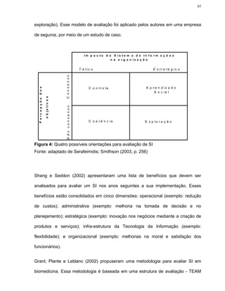 65




exploração). Esse modelo de avaliação foi aplicado pelos autores em uma empresa

de seguros, por meio de um estudo de caso.



                                                               Im p a c t o d o S is te m a d e In fo r m a ç õ e s
                                                                               n a o r g a n iz a ç ã o

                                            C onsenso       T á t ic o                                 E s t r a té g ic o




                                                                   C o n t r o le                 A p r e n d iz a d o
  P e rc e p ç ã o d o s




                                                                                                       S o c ia l
                           o b je tiv o s




                                            N ão consenso




                                                                   C o e r ê n c ia               E x p lo r a ç ã o




Figura 4: Quatro possíveis orientações para avaliação de SI
Fonte: adaptado de Serafeimidis; Smithson (2003, p. 256)




Shang e Seddon (2002) apresentaram uma lista de benefícios que devem ser

analisados para avaliar um SI nos anos seguintes a sua implementação. Esses

benefícios estão consolidados em cinco dimensões: operacional (exemplo: redução

de custos); administrativa (exemplo: melhoria na tomada de decisão e no

planejamento); estratégica (exemplo: inovação nos negócios mediante a criação de

produtos e serviços); infra-estrutura da Tecnologia da Informação (exemplo:

flexibilidade); e organizacional (exemplo: melhorias na moral e satisfação dos

funcionários).


Grant; Plante e Leblanc (2002) propuseram uma metodologia para avaliar SI em

biomedicina. Essa metodologia é baseada em uma estrutura de avaliação - TEAM
 