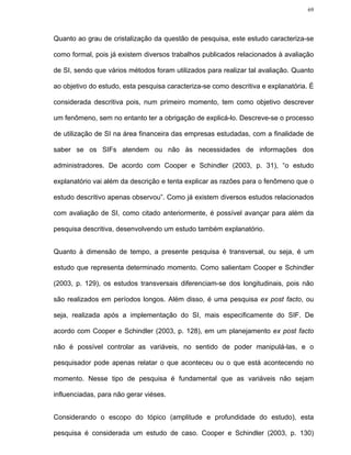 69




Quanto ao grau de cristalização da questão de pesquisa, este estudo caracteriza-se

como formal, pois já existem diversos trabalhos publicados relacionados à avaliação

de SI, sendo que vários métodos foram utilizados para realizar tal avaliação. Quanto

ao objetivo do estudo, esta pesquisa caracteriza-se como descritiva e explanatória. É

considerada descritiva pois, num primeiro momento, tem como objetivo descrever

um fenômeno, sem no entanto ter a obrigação de explicá-lo. Descreve-se o processo

de utilização de SI na área financeira das empresas estudadas, com a finalidade de

saber se os SIFs atendem ou não às necessidades de informações dos

administradores. De acordo com Cooper e Schindler (2003, p. 31), “o estudo

explanatório vai além da descrição e tenta explicar as razões para o fenômeno que o

estudo descritivo apenas observou”. Como já existem diversos estudos relacionados

com avaliação de SI, como citado anteriormente, é possível avançar para além da

pesquisa descritiva, desenvolvendo um estudo também explanatório.


Quanto à dimensão de tempo, a presente pesquisa é transversal, ou seja, é um

estudo que representa determinado momento. Como salientam Cooper e Schindler

(2003, p. 129), os estudos transversais diferenciam-se dos longitudinais, pois não

são realizados em períodos longos. Além disso, é uma pesquisa ex post facto, ou

seja, realizada após a implementação do SI, mais especificamente do SIF. De

acordo com Cooper e Schindler (2003, p. 128), em um planejamento ex post facto

não é possível controlar as variáveis, no sentido de poder manipulá-las, e o

pesquisador pode apenas relatar o que aconteceu ou o que está acontecendo no

momento. Nesse tipo de pesquisa é fundamental que as variáveis não sejam

influenciadas, para não gerar viéses.


Considerando o escopo do tópico (amplitude e profundidade do estudo), esta

pesquisa é considerada um estudo de caso. Cooper e Schindler (2003, p. 130)
 