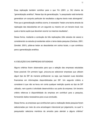 72




Essa replicação também contribui para o que Yin (2001, p. 54) chama de

“generalização analítica”. Nesse tipo de generalização, “o pesquisador está tentando

generalizar um conjunto particular de resultados a alguma teoria mais abrangente”.

Para que a generalização analítica ocorra, é necessário “testar uma teoria através da

replicação das descobertas em um segundo ou mesmo em um terceiro local, nos

quais a teoria supõe que deveriam ocorrer os mesmos resultados”.


Dessa forma, mediante a condução de três replicações (três estudos de casos) e

considerando os estudos já existentes sobre o tema desta pesquisa (Cardoso, 2001;

Zanoteli, 2001), pôde-se testar as descobertas em outros locais, o que contribuiu

para a generalização analítica.




4.5 SELEÇÃO D AS EMPRESAS ESTUDADAS


Alguns critérios foram observados para que a seleção das empresas estudadas

fosse possível. Em primeiro lugar, procurou-se selecionar empresas que utilizam

algum tipo de SIF de maneira profissional; ou seja, que baseiam suas decisões

financeiras em informações disponibilizadas por SIF. Um segundo critério a

considerar é que não se levou em conta qualquer restrição quanto ao tipo de SIF

utilizado, nem quanto à atividade desenvolvida e ao porte da empresa. Um terceiro

critério refere-se à disponibilidade da empresa em contribuir para a pesquisa,

fornecendo dados necessários para a sua conclusão.


Dessa forma, as empresas que contribuíram para a realização desta pesquisa foram

selecionadas por meio de uma amostragem intencional por julgamento, na qual “o

pesquisador seleciona membros da amostra para atender a alguns critérios”
 