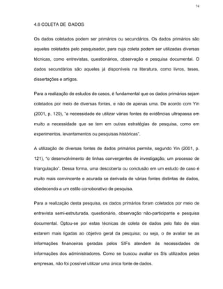 74




4.6 COLETA DE DADOS


Os dados coletados podem ser primários ou secundários. Os dados primários são

aqueles coletados pelo pesquisador, para cuja coleta podem ser utilizadas diversas

técnicas, como entrevistas, questionários, observação e pesquisa documental. O

dados secundários são aqueles já disponíveis na literatura, como livros, teses,

dissertações e artigos.


Para a realização de estudos de casos, é fundamental que os dados primários sejam

coletados por meio de diversas fontes, e não de apenas uma. De acordo com Yin

(2001, p. 120), “a necessidade de utilizar várias fontes de evidências ultrapassa em

muito a necessidade que se tem em outras estratégias de pesquisa, como em

experimentos, levantamentos ou pesquisas históricas”.


A utilização de diversas fontes de dados primários permite, segundo Yin (2001, p.

121), “o desenvolvimento de linhas convergentes de investigação, um processo de

triangulação”. Dessa forma, uma descoberta ou conclusão em um estudo de caso é

muito mais convincente e acurada se derivada de várias fontes distintas de dados,

obedecendo a um estilo corroborativo de pesquisa.


Para a realização desta pesquisa, os dados primários foram coletados por meio de

entrevista semi-estruturada, questionário, observação não-participante e pesquisa

documental. Optou-se por estas técnicas de coleta de dados pelo fato de elas

estarem mais ligadas ao objetivo geral da pesquisa; ou seja, o de avaliar se as

informações financeiras geradas pelos SIFs atendem às necessidades de

informações dos administradores. Como se buscou avaliar os SIs utilizados pelas

empresas, não foi possível utilizar uma única fonte de dados.
 