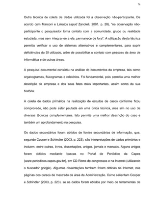 76




Outra técnica de coleta de dados utilizada foi a observação não-participante. De

acordo com Marconi e Lakatos (apud Zanoteli, 2001, p. 28), “na observação não-

participante o pesquisador toma contato com a comunidade, grupo ou realidade

estudada, mas sem integrar-se a ela: permanece de fora”. A utilização desta técnica

permitiu verificar o uso de sistemas alternativos e complementares, para suprir

deficiências do SI utilizado, além de possibilitar o contato com pessoas da área de

informática e de outras áreas.


A pesquisa documental consistiu na análise de documentos da empresa, tais como

organogramas, fluxogramas e relatórios. Foi fundamental, pois permitiu uma melhor

descrição da empresa e dos seus fatos mais importantes, assim como da sua

história.


A coleta de dados primários na realização de estudos de casos conforme ficou

comprovado, não pode estar pautada em uma única técnica, mas sim no uso de

diversas técnicas complementares. Isto permite uma melhor descrição do caso e

também um aprofundamento na pesquisa.


Os dados secundários foram obtidos de fontes secundárias de informação, que,

segundo Cooper e Schindler (2003, p. 223), são interpretações de dados primários e

incluem, entre outras, livros, dissertações, artigos, jornais e manuais. Alguns artigos

foram       obtidos   mediante   buscas   no   Portal   de    Periódico   da    Capes

(www.periodicos.capes.gov.br), em CD-Roms de congressos e na Internet (utilizando

o buscador google). Algumas dissertações também foram obtidas na Internet, nas

páginas dos cursos de mestrado da área de Administração. Como salientam Cooper

e Schindler (2003, p. 223), se os dados forem obtidos por meio de ferramentas de
 
