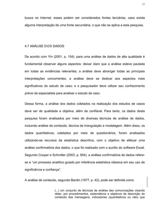 77




busca na Internet, esses podem ser considerados fontes terciárias, caso exista

alguma interpretação de uma fonte secundária, o que não se aplica a esta pesquisa.




4.7 ANÁLISE D OS DADOS


De acordo com Yin (2001, p. 154), para uma análise de dados de alta qualidade é

fundamental observar alguns aspectos: deixar claro que a análise esteve pautada

em todas as evidências relevantes; a análise deve abranger todas as principais

interpretações concorrentes; a análise deve se dedicar aos aspectos mais

significativos do estudo de caso; e o pesquisador deve utilizar seu conhecimento

prévio de especialista para analisar o estudo de caso.


Dessa forma, a análise dos dados coletados na realização dos estudos de casos

deve ser de qualidade e objetiva, além de confiável. Para tanto, os dados desta

pesquisa foram analisados por meio de diversas técnicas de análise de dados,

incluindo análise de conteúdo, técnica de triangulação e modelagem. Além disso, os

dados quantitativos, coletados por meio de questionários, foram analisados

utilizando-se recursos da estatística descritiva, com o objetivo de efetuar uma

análise confirmatória dos dados, o que foi realizado com o auxílio do software Excel.

Segundo Cooper e Schindler (2003, p. 604), a análise confirmatória de dados refere-

se a “um processo analítico guiado por inferência estatística clássica em seu uso de

significância e confiança”.


A análise de conteúdo, segundo Bardin (1977, p. 42), pode ser definida como


                      (...) um conjunto de técnicas de análise das comunicações visando
                      obter, por procedimentos, sistemáticos e objetivos de descrição do
                      conteúdo das mensagens, indicadores (quantitativos ou não) que
 