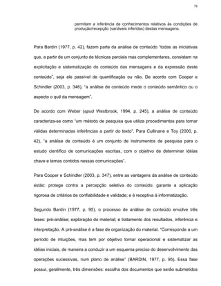 78



                      permitam a inferência de conhecimentos relativos às condições de
                      produção/recepção (variáveis inferidas) destas mensagens.



Para Bardin (1977, p. 42), fazem parte da análise de conteúdo “todas as iniciativas

que, a partir de um conjunto de técnicas parciais mas complementares, consistam na

explicitação e sistematização do conteúdo das mensagens e da expressão deste

conteúdo”, seja ele passível de quantificação ou não. De acordo com Cooper e

Schindler (2003, p. 346), “a análise de conteúdo mede o conteúdo semântico ou o

aspecto o quê da mensagem”.


De acordo com Weber (apud Westbrook, 1994, p. 245), a análise de conteúdo

caracteriza-se como “um método de pesquisa que utiliza procedimentos para tornar

válidas determinadas inferências a partir do texto”. Para Cullinane e Toy (2000, p.

42), “a análise de conteúdo é um conjunto de instrumentos de pesquisa para o

estudo científico de comunicações escritas, com o objetivo de determinar idéias

chave e temas contidos nessas comunicações”.


Para Cooper e Schindler (2003, p. 347), entre as vantagens da análise de conteúdo

estão: protege contra a percepção seletiva do conteúdo; garante a aplicação

rigorosa de critérios de confiabilidade e validade; e é receptiva à informatização.


Segundo Bardin (1977, p. 95), o processo de análise de conteúdo envolve três

fases: pré-análise; exploração do material; e tratamento dos resultados, inferência e

interpretação. A pré-análise é a fase de organização do material. “Corresponde a um

período de intuições, mas tem por objetivo tornar operacional e sistematizar as

idéias iniciais, de maneira a conduzir a um esquema preciso do desenvolvimento das

operações sucessivas, num plano de análise” (BARDIN, 1977, p. 95). Essa fase

possui, geralmente, três dimensões: escolha dos documentos que serão submetidos
 