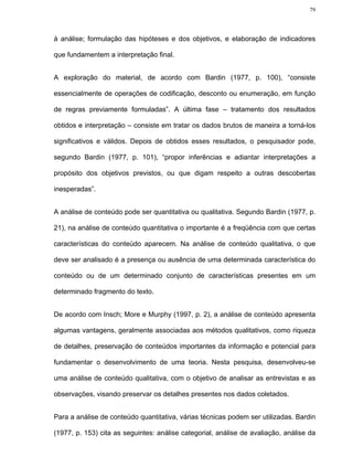 79




à análise; formulação das hipóteses e dos objetivos, e elaboração de indicadores

que fundamentem a interpretação final.


A exploração do material, de acordo com Bardin (1977, p. 100), “consiste

essencialmente de operações de codificação, desconto ou enumeração, em função

de regras previamente formuladas”. A última fase – tratamento dos resultados

obtidos e interpretação – consiste em tratar os dados brutos de maneira a torná-los

significativos e válidos. Depois de obtidos esses resultados, o pesquisador pode,

segundo Bardin (1977, p. 101), “propor inferências e adiantar interpretações a

propósito dos objetivos previstos, ou que digam respeito a outras descobertas

inesperadas”.


A análise de conteúdo pode ser quantitativa ou qualitativa. Segundo Bardin (1977, p.

21), na análise de conteúdo quantitativa o importante é a freqüência com que certas

características do conteúdo aparecem. Na análise de conteúdo qualitativa, o que

deve ser analisado é a presença ou ausência de uma determinada característica do

conteúdo ou de um determinado conjunto de características presentes em um

determinado fragmento do texto.


De acordo com Insch; More e Murphy (1997, p. 2), a análise de conteúdo apresenta

algumas vantagens, geralmente associadas aos métodos qualitativos, como riqueza

de detalhes, preservação de conteúdos importantes da informação e potencial para

fundamentar o desenvolvimento de uma teoria. Nesta pesquisa, desenvolveu-se

uma análise de conteúdo qualitativa, com o objetivo de analisar as entrevistas e as

observações, visando preservar os detalhes presentes nos dados coletados.


Para a análise de conteúdo quantitativa, várias técnicas podem ser utilizadas. Bardin

(1977, p. 153) cita as seguintes: análise categorial, análise de avaliação, análise da
 