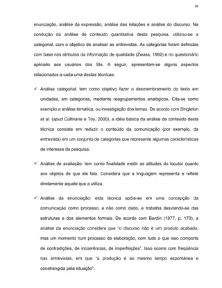 80




enunciação, análise da expressão, análise das relações e análise do discurso. Na

condução da análise de conteúdo quantitativa desta pesquisa, utilizou-se a

categorial, com o objetivo de analisar as entrevistas. As categorias foram definidas

com base nos atributos da informação de qualidade (Zwass, 1992) e no questionário

aplicado aos usuários dos SIs. A seguir, apresentam-se alguns aspectos

relacionados a cada uma destas técnicas:


   Análise categorial: tem como objetivo fazer o desmembramento do texto em

   unidades, em categorias, mediante reagrupamentos analógicos. Cita-se como

   exemplo a análise temática, ou investigação dos temas. De acordo com Singleton

   et al. (apud Cullinane e Toy, 2000), a idéia básica da análise de conteúdo desta

   técnica consiste em reduzir o conteúdo da comunicação (por exemplo, da

   entrevista) em um conjunto de categorias que represente algumas características

   de interesse da pesquisa.


   Análise de avaliação: tem como finalidade medir as atitudes do locutor quanto

   aos objetos de que ele fala. Considera que a linguagem representa e reflete

   diretamente aquele que a utiliza.


   Análise da enunciação: esta técnica apóia-se em uma concepção da

   comunicação como processo, e não como dado, e trabalha desviando-se das

   estruturas e dos elementos formais. De acordo com Bardin (1977, p. 170), a

   análise da enunciação considera que “o discurso não é um produto acabado,

   mas um momento num processo de elaboração, com tudo o que isso comporta

   de contradições, de incoerências, de imperfeições”. Isso ocorre com freqüência

   nas entrevistas, em que “a produção é ao mesmo tempo espontânea e

   constrangida pela situação”.
 