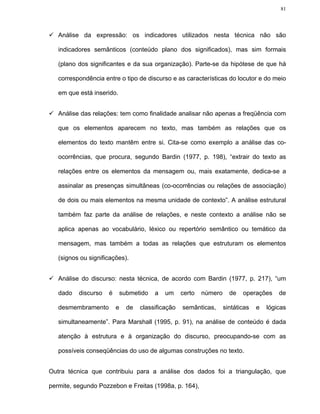 81




   Análise da expressão: os indicadores utilizados nesta técnica não são

   indicadores semânticos (conteúdo plano dos significados), mas sim formais

   (plano dos significantes e da sua organização). Parte-se da hipótese de que há

   correspondência entre o tipo de discurso e as características do locutor e do meio

   em que está inserido.


   Análise das relações: tem como finalidade analisar não apenas a freqüência com

   que os elementos aparecem no texto, mas também as relações que os

   elementos do texto mantêm entre si. Cita-se como exemplo a análise das co-

   ocorrências, que procura, segundo Bardin (1977, p. 198), “extrair do texto as

   relações entre os elementos da mensagem ou, mais exatamente, dedica-se a

   assinalar as presenças simultâneas (co-ocorrências ou relações de associação)

   de dois ou mais elementos na mesma unidade de contexto”. A análise estrutural

   também faz parte da análise de relações, e neste contexto a análise não se

   aplica apenas ao vocabulário, léxico ou repertório semântico ou temático da

   mensagem, mas também a todas as relações que estruturam os elementos

   (signos ou significações).


   Análise do discurso: nesta técnica, de acordo com Bardin (1977, p. 217), “um

   dado   discurso   é       submetido   a   um     certo   número     de   operações     de

   desmembramento        e     de   classificação   semânticas,      sintáticas   e   lógicas

   simultaneamente”. Para Marshall (1995, p. 91), na análise de conteúdo é dada

   atenção à estrutura e à organização do discurso, preocupando-se com as

   possíveis conseqüências do uso de algumas construções no texto.


Outra técnica que contribuiu para a análise dos dados foi a triangulação, que

permite, segundo Pozzebon e Freitas (1998a, p. 164),
 