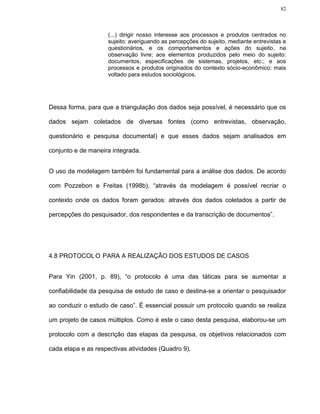 82



                    (...) dirigir nosso interesse aos processos e produtos centrados no
                    sujeito: averiguando as percepções do sujeito, mediante entrevistas e
                    questionários, e os comportamentos e ações do sujeito, na
                    observação livre; aos elementos produzidos pelo meio do sujeito:
                    documentos, especificações de sistemas, projetos, etc.; e aos
                    processos e produtos originados do contexto sócio-econômico: mais
                    voltado para estudos sociológicos.




Dessa forma, para que a triangulação dos dados seja possível, é necessário que os

dados sejam coletados de diversas fontes (como entrevistas, observação,

questionário e pesquisa documental) e que esses dados sejam analisados em

conjunto e de maneira integrada.


O uso da modelagem também foi fundamental para a análise dos dados. De acordo

com Pozzebon e Freitas (1998b), “através da modelagem é possível recriar o

contexto onde os dados foram gerados: através dos dados coletados a partir de

percepções do pesquisador, dos respondentes e da transcrição de documentos”.




4.8 PROTOCOL O PARA A REALIZAÇÃO DOS ESTUDOS DE CASOS


Para Yin (2001, p. 89), “o protocolo é uma das táticas para se aumentar a

confiabilidade da pesquisa de estudo de caso e destina-se a orientar o pesquisador

ao conduzir o estudo de caso”. É essencial possuir um protocolo quando se realiza

um projeto de casos múltiplos. Como é este o caso desta pesquisa, elaborou-se um

protocolo com a descrição das etapas da pesquisa, os objetivos relacionados com

cada etapa e as respectivas atividades (Quadro 9).
 