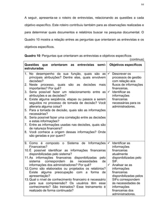 84




A seguir, apresenta-se o roteiro de entrevistas, relacionando as questões a cada

objetivo específico. Este roteiro contribuiu também para as observações realizadas e

para determinar quais documentos e relatórios buscar na pesquisa documental. O

Quadro 10 mostra a relação entres as perguntas que orientaram as entrevistas e os

objetivos específicos.

Quadro 10: Perguntas que orientaram as entrevistas e objetivos específicos
                                                                         (continua)
Questões que       orientaram   as   entrevistas   semi-   Objetivos específicos
estruturadas
1. No desempenho da sua função, quais são as                 Descrever os
   principais atribuições? Dentre elas, quais envolvem       processos de gestão
   decisões?                                                 com relação aos
2. Neste processo, quais são as decisões mais                fluxos de informações
   importantes? Por quê?                                     financeiras.
3. Seria possível fazer um relacionamento entre as           Identificar as
   atribuições e as decisões?                                informações
4. Existe alguma seqüência, etapas ou passos a serem         financeiras
   seguidos no processo de tomada de decisão? Você           necessárias para os
   alteraria alguma coisa?                                   administradores.
5. Para a tomada de decisão, quais são as informações
   necessárias?
6. Seria possível fazer uma correlação entre as decisões
   e estas informações?
7. Entre as informações usadas nas decisões, quais são
   de natureza financeira?
8. Você conhece a origem dessas informações? Onde
   são geradas e por quem?

9. Como é composto o Sistema de Informações                  Identificar as
    Financeiras?                                             informações
10. É possível identificar as informações financeiras        financeiras
    disponibilizadas pelo sistema?                           atualmente
11. As informações financeiras disponibilizadas pelo         disponibilizadas pelo
    sistema     correspondem     às  necessidades    de      SIF.
    informações dos administradores? Por quê?                Analisar se as
12. Como são elaborados ou projetados os relatórios?         informações
    Existe alguma preocupação com a forma de                 financeiras
    apresentação?                                            disponibilizadas pelos
13. Qual o nível de conhecimento financeiro é necessário     SIFs correspondem
    para sua compreensão? Os usuários têm esse               às necessidades de
    conhecimento? São treinados? Esse treinamento é          informações
    realizado de forma continuada?                           financeiras dos
                                                             administradores.
 