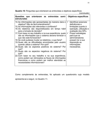 85




Quadro 10: Perguntas que orientaram as entrevistas e objetivos específicos
                                                                        (conclusão)
Questões que      orientaram    as     entrevistas   semi-   Objetivos específicos
estruturadas
14. As informações são apresentadas de maneira clara e        Identificar possíveis
    objetiva? São de fácil entendimento?                      deficiências e
15. As informações são relevantes e confiáveis?               limitações quanto à
16. Os relatórios são disponibilizados em tempo hábil         operação, utilização e
    para a tomada de decisão?                                 avaliação dos SIFs.
17. Com base no seu trabalho e na sua experiência, quais      Propor estratégias
    são as informações que o sistema deveria fornecer e       para que os
    que não está fornecendo?                                  administradores
18. Se você pudesse mudar os relatórios, o que faria?         possam ter a sua
19. Quais são as dificuldades encontradas pelo usuário        disposição as
    quando utiliza o sistema? Por quê?                        informações
20. Quais são os aspectos positivos do sistema? Por           necessárias.
    que?
21. Quais são os aspectos negativos do sistema? Por
    quê?
22. Com base no seu trabalho e na sua experiência,
    como podem ser otimizados os fluxos de informações
    financeiras e como podem ser melhor atendidas as
    necessidades informacionais?




Como complemento às entrevistas, foi aplicado um questionário cujo modelo

apresenta-se a seguir, no Quadro 11.
 