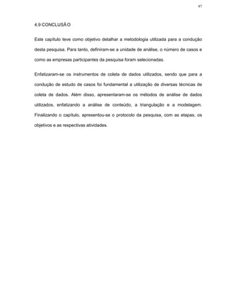 87




4.9 CONCLUSÃ O


Este capítulo teve como objetivo detalhar a metodologia utilizada para a condução

desta pesquisa. Para tanto, definiram-se a unidade de análise, o número de casos e

como as empresas participantes da pesquisa foram selecionadas.


Enfatizaram-se os instrumentos de coleta de dados utilizados, sendo que para a

condução de estudo de casos foi fundamental a utilização de diversas técnicas de

coleta de dados. Além disso, apresentaram-se os métodos de análise de dados

utilizados, enfatizando a análise de conteúdo, a triangulação e a modelagem.

Finalizando o capítulo, apresentou-se o protocolo da pesquisa, com as etapas, os

objetivos e as respectivas atividades.
 