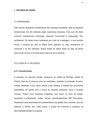 88




5 ESTUDOS DE CASOS




5.1 INTRODUÇÃO


Este capítulo apresenta características das empresas estudadas, além de aspectos

fundamentais dos SIs utilizados pelas respectivas empresas. Para que isto fosse

possível, realizaram-se entrevistas, pesquisa documental e observação não-

participante. Os dados foram analisados por meio da modelagem, o que permitiu

recriar o contexto em que os dados foram gerados; ou seja, caracterizar as

empresas e os SIs utilizados. Outras fontes de dados foram os sites da Noma

(www.noma.com.br) e da Indel (www.indel.com.br) na Internet.




5.2 O CASO M. A. FALLEIROS



5.2.1 Características


A empresa, de natureza familiar, localiza-se na cidade de Maringá, estado do

Paraná. Atua há 15 anos no ramo de confecções, centrada na produção de jeans,

metade destinada a sua marca própria (Lado Avesso) e metade sob encomenda

(etiquetados de acordo com a marca da empresa solicitante, como a Cowboy

Forever). Possui cinco empresas integradas, que atuam no ramo de facção,

lavanderia e acabamento. Juntas, somam, aproximadamente, 900 funcionários.

Atualmente, está empenhada em profissionalizar sua gestão. Seu controller, que não

pertence à família, tem, entre outras, a função de minimizar a presença da

administração familiar na empresa.
 