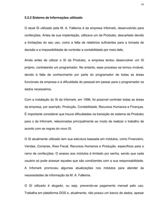89




5.2.2 Sistema de Informações utilizado


O atual SI utilizado pela M. A. Falleiros é da empresa Infomark, desenvolvido para

confecções. Antes de sua implantação, utilizava um da Produtec, descartado devido

a limitações do seu uso, como a falta de relatórios suficientes para a tomada de

decisão e a impossibilidade de controlar a contabilidade por meio dele.


Ainda antes de utilizar o SI da Produtec, a empresa tentou desenvolver um SI

próprio, contratando um programador. No entanto, esse processo se tornou inviável,

devido à falta de conhecimento por parte do programador de todas as áreas

funcionais da empresa e à dificuldade do pessoal em passar para o programador os

dados necessários.


Com a instalação do SI da Infomark, em 1996, foi possível controlar todas as áreas

da empresa, por exemplo, Produção, Contabilidade, Recursos Humanos e Finanças.

É importante considerar que houve dificuldades na transição do sistema da Produtec

para o da Infomark, relacionadas principalmente ao modo de realizar o trabalho de

acordo com as regras do novo SI.


O SI atualmente utilizado tem sua estrutura baseada em módulos, como Financeiro,

Vendas, Compras, Área Fiscal, Recursos Humanos e Produção, específicos para o

ramo de confecções. O acesso aos módulos é limitado por senha, sendo que cada

usuário só pode acessar aqueles que são condizentes com a sua responsabilidade.

A Infomark promoveu algumas atualizações nos módulos para atender às

necessidades de informação da M. A. Falleiros.


O SI utilizado é alugado, ou seja, prevendo-se pagamento mensal pelo uso.

Trabalha em plataforma DOS e, atualmente, não possui um banco de dados, apesar
 