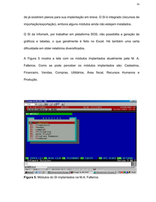 90




de já existirem planos para sua implantação em breve. O SI é integrado (recursos de

importação/exportação), embora alguns módulos ainda não estejam instalados.


O SI da Infomark, por trabalhar em plataforma DOS, não possibilita a geração de

gráficos e tabelas, o que geralmente é feito no Excel. Há também uma certa

dificuldade em obter relatórios diversificados.


A Figura 5 mostra a tela com os módulos implantados atualmente pela M. A.

Falleiros. Como se pode perceber os módulos implantados são: Cadastros,

Financeiro, Vendas, Compras, Utilitários, Área fiscal, Recursos Humanos e

Produção.




Figura 5: Módulos do SI implantados na M.A. Falleiros
 
