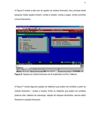 91




A Figura 6 mostra a tela com as opções do módulo financeiro, foco principal desta

pesquisa. Estas opções incluem: contas a receber, contas a pagar, contas correntes

e livros financeiros.




Figura 6: Opções do módulo financeiro do SI implantado na M.A. Falleiros




A Figura 7 mostra algumas opções de relatórios que podem ser emitidos a partir do

módulo financeiro – contas a receber. Entre os relatórios que podem ser emitidos

pode-se citar: relatório de cobranças, relação de cheques devolvidos, resumo diário

financeiro e posição financeira.
 