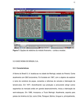 92




Figura 7: Opções de relatórios do módulo financeiro – contas a receber.




5.3 CASO NOMA DO BRASIL S.A.



5.3.1 Características


A Noma do Brasil S. A. localiza-se na cidade de Maringá, estado do Paraná. Conta

atualmente com 566 funcionários. Foi fundada em 1967, com o objetivo de explorar

o ramo de comércio de peças, consertos e reformas de veículos e fabricação de

terceiro-eixo. Em 1977, diversificando sua produção e procurando atingir outros

segmentos do mercado então em grande desenvolvimento, iniciou a fabricação de

semi-reboques. Em 1988, incorporou a Truck Maringá. Atualmente, exporta para

países da América do Sul, como Chile, Paraguai, Bolívia, Uruguai e, principalmente,
 