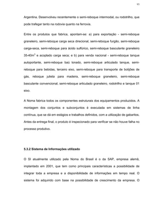 93




Argentina. Desenvolveu recentemente o semi-reboque intermodal, ou rodotrilho, que

pode trafegar tanto na rodovia quanto na ferrovia.


Entre os produtos que fabrica, apontam-se: a) para exportação - semi-reboque

graneleiro, semi-reboque carga seca direcional, semi-reboque furgão, semi-reboque

carga-seca, semi-reboque para ácido sulfúrico, semi-reboque basculante graneleiro

35-40m3 e acoplado carga seca; e b) para venda nacional - semi-reboque tanque

autoportante, semi-reboque baú lonado, semi-reboque articulado tanque, semi-

reboque para bebidas, terceiro eixo, semi-reboque para transporte de botijões de

gás, reboque julieta para madeira, semi-reboque graneleiro, semi-reboque

basculante convencional, semi-reboque articulado graneleiro, rodotrilho e tanque 01

eixo.


A Noma fabrica todos os componentes estruturais dos equipamentos produzidos. A

montagem dos conjuntos e subconjuntos é executada em sistemas de linha

contínua, que se dá em estágios e trabalhos definidos, com a utilização de gabaritos.

Antes da entrega final, o produto é inspecionado para verificar se não houve falha no

processo produtivo.




5.3.2 Sistema de Informações utilizado


O SI atualmente utilizado pela Noma do Brasil é o da SAP, empresa alemã,

implantado em 2001, que tem como principais características a possibilidade de

integrar toda a empresa e a disponibilidade de informações em tempo real. O

sistema foi adquirido com base na possibilidade de crescimento da empresa. O
 