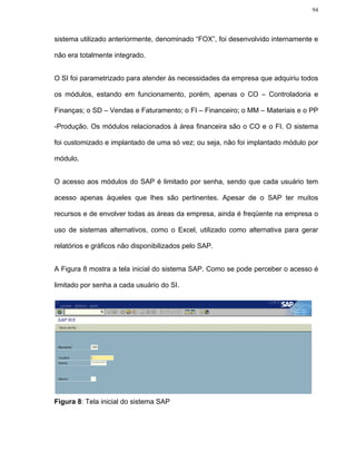 94




sistema utilizado anteriormente, denominado “FOX”, foi desenvolvido internamente e

não era totalmente integrado.


O SI foi parametrizado para atender às necessidades da empresa que adquiriu todos

os módulos, estando em funcionamento, porém, apenas o CO – Controladoria e

Finanças; o SD – Vendas e Faturamento; o FI – Financeiro; o MM – Materiais e o PP

-Produção. Os módulos relacionados à área financeira são o CO e o FI. O sistema

foi customizado e implantado de uma só vez; ou seja, não foi implantado módulo por

módulo.


O acesso aos módulos do SAP é limitado por senha, sendo que cada usuário tem

acesso apenas àqueles que lhes são pertinentes. Apesar de o SAP ter muitos

recursos e de envolver todas as áreas da empresa, ainda é freqüente na empresa o

uso de sistemas alternativos, como o Excel, utilizado como alternativa para gerar

relatórios e gráficos não disponibilizados pelo SAP.


A Figura 8 mostra a tela inicial do sistema SAP. Como se pode perceber o acesso é

limitado por senha a cada usuário do SI.




Figura 8: Tela inicial do sistema SAP
 