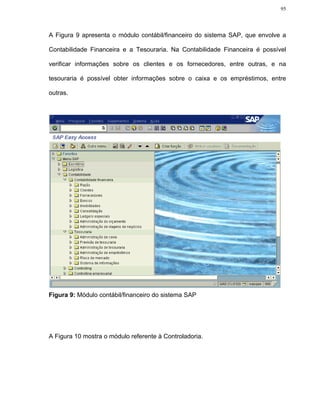 95




A Figura 9 apresenta o módulo contábil/financeiro do sistema SAP, que envolve a

Contabilidade Financeira e a Tesouraria. Na Contabilidade Financeira é possível

verificar informações sobre os clientes e os fornecedores, entre outras, e na

tesouraria é possível obter informações sobre o caixa e os empréstimos, entre

outras.




Figura 9: Módulo contábil/financeiro do sistema SAP




A Figura 10 mostra o módulo referente à Controladoria.
 