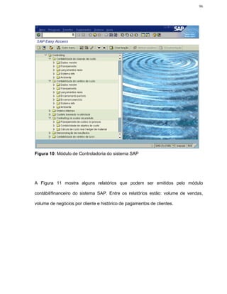 96




Figura 10: Módulo de Controladoria do sistema SAP




A Figura 11 mostra alguns relatórios que podem ser emitidos pelo módulo

contábil/financeiro do sistema SAP. Entre os relatórios estão: volume de vendas,

volume de negócios por cliente e histórico de pagamentos de clientes.
 