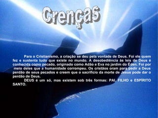 Crenças Para o Cristianismo, a criação se deu pela vontade de Deus. Foi ele quem fez e sustenta tudo que existe no mundo. A desobediência às leis de Deus é conhecida como pecado, originado como Adão e Eva no jardim do Éden. Foi por  meio deles que a humanidade corrompeu. Os cristãos oram para pedir a Deus perdão de seus pecados e creem que o sacrifício da morte de Jesus pode dar o perdão de Deus. DEUS é um só, mas existem sob três formas: PAI, FILHO e ESPÍRITO SANTO. 