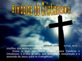 Símbolos do Cristianismo   Cristianismo tem por  símbolo universal  a cruz, ou o crucifixo, que lembra a morte de Jesus. Existe a cruz com Jesus pregado (para Católicos e Ortodoxos); e a cruz já vazia, que simboliza a ressurreição e a ascensão de Jesus (para os Evangélicos).   