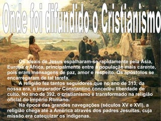 Onde foi difundido o Cristianismo Os ideais de Jesus espalharam-se rapidamente pela Ásia, Europa e África, principalmente entre a população mais carente, pois eram mensagens de paz, amor e respeito. Os apóstolos se encarregaram de tal tarefa. A religião fez tantos seguidores que no ano de 313, da nossa era, o imperador Constantino concedeu liberdade de culto. No ano de 392, o cristianismo é transformado na religião oficial do Império Romano. Na época das grandes navegações (séculos XV e XVI), a religião chega até a América através dos padres Jesuítas, cuja missão era catequizar os indígenas.  