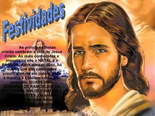 Festividades  As principais festas cristãs celebram a vida de Jesus Cristo. As mais conhecidas e importante são o NATAL e a PÁSCOA. Além dessas duas, há outras que são celebradas principalmente em países onde a maioria é Católico como, por exemplo, QUARESMA, DOMINGO DE RAMOS, DIA DA ASCENSÃO, DIA DE FINADOS e PENTECOSTES. Os santos também  são venerados e possuem datas especiais. 