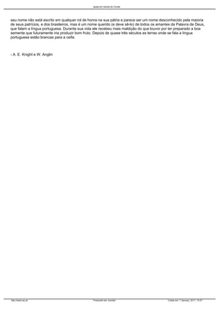 Igreja em Quinta do Conde




seu nome não está escrito em qualquer rol de honra na sua pátria e parece ser um nome desconhecido pela maioria
de seus patrícios, e dos brasileiros, mas é um nome querido (e deve sê-lo) de todos os amantes da Palavra de Deus,
que falam a língua portuguesa. Durante sua vida ele recebeu mais maldição do que louvor por ter preparado a boa
semente que futuramente iria produzir bom fruto. Depois de quase três séculos as terras onde se fala a língua
portuguesa estão brancas para a ceifa.



- A. E. Knight e W. Anglin




http://www.iqc.pt                               Produzido em Joomla!                        Criado em: 7 January, 2011, 10:37
 