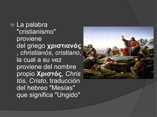    La palabra
    "cristianismo"
    proviene
    del griego χριστιανός
    , christianós, cristiano,
    la cual a su vez
    proviene del nombre
    propio Χριστός, Chris
    tós, Cristo, traducción
    del hebreo "Mesías"
    que significa "Ungido"
 