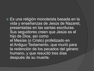    Es una religión monoteísta basada en la
    vida y enseñanzas de Jesús de Nazaret,
    presentadas en las santas escrituras.
    Sus seguidores creen que Jesús es el
    hijo de Dios, así como
    el Mesías (o Cristo) profetizado en
    el Antiguo Testamento, que murió para
    la redención de los pecados del género
    humano, y que resucitó tres días
    después de su muerte.
 