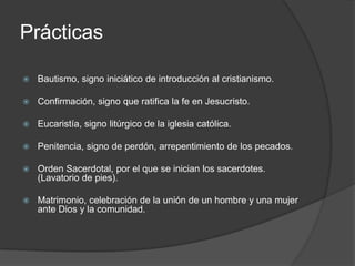 Prácticas

   Bautismo, signo iniciático de introducción al cristianismo.

   Confirmación, signo que ratifica la fe en Jesucristo.

   Eucaristía, signo litúrgico de la iglesia católica.

   Penitencia, signo de perdón, arrepentimiento de los pecados.

   Orden Sacerdotal, por el que se inician los sacerdotes.
    (Lavatorio de pies).

   Matrimonio, celebración de la unión de un hombre y una mujer
    ante Dios y la comunidad.
 