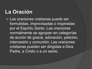 La Oración
   Las oraciones cristianas puede ser
    formulistas, improvisadas o inspiradas
    por el Espíritu Santo. Las oraciones
    normalmente se agrupan en categorías
    de acción de gracia, adoración, petición,
    intercesión y comunión. Las oraciones
    cristianas pueden ser dirigidas a Dios
    Padre, a Cristo o a un santo.
 