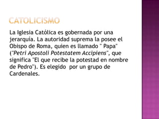 La Iglesia Católica es gobernada por una
jerarquía. La autoridad suprema la posee el
Obispo de Roma, quien es llamado " Papa"
("Petri Apostoli Potestatem Accipiens", que
significa "El que recibe la potestad en nombre
de Pedro"). Es elegido por un grupo de
Cardenales.
 