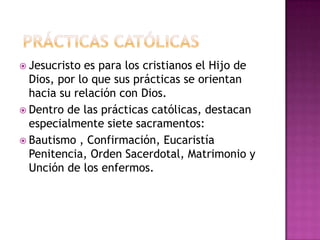  Jesucristo es para los cristianos el Hijo de
  Dios, por lo que sus prácticas se orientan
  hacia su relación con Dios.
 Dentro de las prácticas católicas, destacan
  especialmente siete sacramentos:
 Bautismo , Confirmación, Eucaristía
  Penitencia, Orden Sacerdotal, Matrimonio y
  Unción de los enfermos.
 