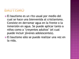  El bautismo es un rito usual por medio del
  cual se hace una bienvenida al cristianismo.
  Consiste en derramar agua en la frente o la
  inmersión en agua. Se puede aplicar tanto a
  niños como a "creyentes adultos" (el cual
  puede incluir jóvenes adolescentes).
 El bautismo sólo se puede realizar una vez en
  la vida.
 
