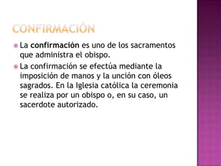  La confirmación es uno de los sacramentos
  que administra el obispo.
 La confirmación se efectúa mediante la
  imposición de manos y la unción con óleos
  sagrados. En la Iglesia católica la ceremonia
  se realiza por un obispo o, en su caso, un
  sacerdote autorizado.
 