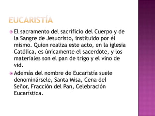  El sacramento del sacrificio del Cuerpo y de
  la Sangre de Jesucristo, instituido por él
  mismo. Quien realiza este acto, en la iglesia
  Católica, es únicamente el sacerdote, y los
  materiales son el pan de trigo y el vino de
  vid.
 Además del nombre de Eucaristía suele
  denominársele, Santa Misa, Cena del
  Señor, Fracción del Pan, Celebración
  Eucarística.
 