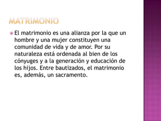  Elmatrimonio es una alianza por la que un
 hombre y una mujer constituyen una
 comunidad de vida y de amor. Por su
 naturaleza está ordenada al bien de los
 cónyuges y a la generación y educación de
 los hijos. Entre bautizados, el matrimonio
 es, además, un sacramento.
 