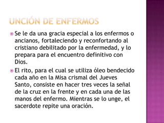 Se le da una gracia especial a los enfermos o
  ancianos, fortaleciendo y reconfortando al
  cristiano debilitado por la enfermedad, y lo
  prepara para el encuentro definitivo con
  Dios.
 El rito, para el cual se utiliza óleo bendecido
  cada año en la Misa crismal del Jueves
  Santo, consiste en hacer tres veces la señal
  de la cruz en la frente y en cada una de las
  manos del enfermo. Mientras se lo unge, el
  sacerdote repite una oración.
 
