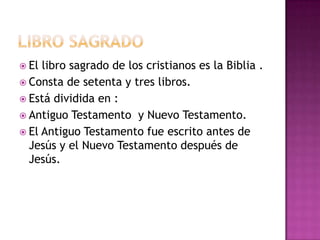  El libro sagrado de los cristianos es la Biblia .
 Consta de setenta y tres libros.
 Está dividida en :
 Antiguo Testamento y Nuevo Testamento.
 El Antiguo Testamento fue escrito antes de
  Jesús y el Nuevo Testamento después de
  Jesús.
 