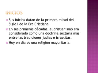  Sus inicios datan de la primera mitad del
  Siglo I de la Era Cristiana.
 En sus primeras décadas, el cristianismo era
  considerado como una doctrina sectaria más
  entre las tradiciones judías e israelitas.
 Hoy en día es una religión mayoritaria.
 