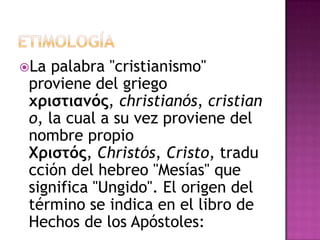 La  palabra "cristianismo"
 proviene del griego
 χριστιανός, christianós, cristian
 o, la cual a su vez proviene del
 nombre propio
 Χριστός, Christós, Cristo, tradu
 cción del hebreo "Mesías" que
 significa "Ungido". El origen del
 término se indica en el libro de
 Hechos de los Apóstoles:
 
