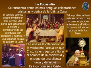 La Eucaristía
     Se encuentra entre las más antiguas celebraciones
           cristianas y deriva de la Última Cena
 El servicio católico                              Tal importancia tiene
 puede dividirse en                                este sacramento que
   dos partes: Una                                  se reserva para los
parte que consiste en                              enfermos y el Viático
     la lectura y                                   o para la adoración
  comentario de las                                   por parte de los
   Escrituras, con                                         fieles.
plegarias y salmos. Y
una segunda en que
 se celebra la Cena
      del Señor.      La Cena es la celebración de
                    la verdadera Pascua en que
                    Cristo se entrega para librar
                    al hombre de la esclavitud y
                       el signo de una alianza
                         nueva y definitiva.
                      Es incorporarse a Cristo.
 