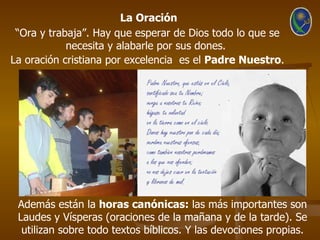 La Oración
 “Ora y trabaja”. Hay que esperar de Dios todo lo que se
            necesita y alabarle por sus dones.
La oración cristiana por excelencia es el Padre Nuestro.




 Además están la horas canónicas: las más importantes son
 Laudes y Vísperas (oraciones de la mañana y de la tarde). Se
  utilizan sobre todo textos bíblicos. Y las devociones propias.
 