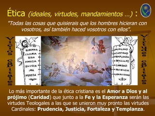 Ética    (ideales, virtudes, mandamientos …)             :
"Todas las cosas que quisierais que los hombres hicieran con
     vosotros, así también haced vosotros con ellos".




 Lo más importante de la ética cristiana es el Amor a Dios y al
prójimo (Caridad) que junto a la Fe y la Esperanza serán las
virtudes Teologales a las que se unieron muy pronto las virtudes
  Cardinales: Prudencia, Justicia, Fortaleza y Templanza.
 