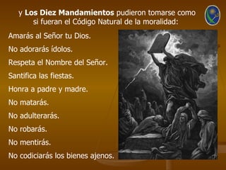 y Los Diez Mandamientos pudieron tomarse como
       si fueran el Código Natural de la moralidad:
Amarás al Señor tu Dios.
No adorarás ídolos.
Respeta el Nombre del Señor.
Santifica las fiestas.
Honra a padre y madre.
No matarás.
No adulterarás.
No robarás.
No mentirás.
No codiciarás los bienes ajenos.
 